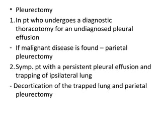 • Pleurectomy
1.In pt who undergoes a diagnostic
thoracotomy for an undiagnosed pleural
effusion
- If malignant disease is found – parietal
pleurectomy
2.Symp. pt with a persistent pleural effusion and
trapping of ipsilateral lung
- Decortication of the trapped lung and parietal
pleurectomy
 