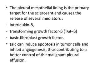 • The pleural mesothelial lining is the primary
target for the sclerosant and causes the
release of several mediators :
- interleukin-8,
- transforming growth factor-β (TGF-β)
- basic fibroblast growth factor.
• talc can induce apoptosis in tumor cells and
inhibit angiogenesis, thus contributing to a
better control of the malignant pleural
effusion.
 