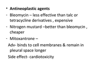 • Antineoplastic agents
- Bleomycin – less effective than talc or
tetracycline derivatives , expensive
- Nitrogen mustard –better than bleomycin ,
cheaper
- Mitoxantrone –
Adv- binds to cell membranes & remain in
pleural space longer
Side effect- cardiotoxicity
 