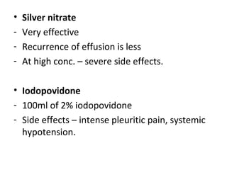 • Silver nitrate
- Very effective
- Recurrence of effusion is less
- At high conc. – severe side effects.
• Iodopovidone
- 100ml of 2% iodopovidone
- Side effects – intense pleuritic pain, systemic
hypotension.
 