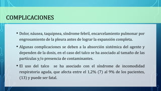 COMPLICACIONES
• Dolor, náusea, taquipnea, síndrome febril, encarcelamiento pulmonar por
engrosamiento de la pleura antes de lograr la expansión completa.
• Algunas complicaciones se deben a la absorción sistémica del agente y
dependen de la dosis, en el caso del talco se ha asociado al tamaño de las
partículas y/o presencia de contaminantes.
• El uso del talco se ha asociado con el síndrome de incomodidad
respiratoria aguda, que afecta entre el 1,2% (7) al 9% de los pacientes,
(13) y puede ser fatal.
 