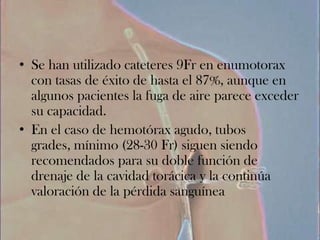 • Se han utilizado cateteres 9Fr en enumotorax
  con tasas de éxito de hasta el 87%, aunque en
  algunos pacientes la fuga de aire parece exceder
  su capacidad.
• En el caso de hemotórax agudo, tubos
  grades, mínimo (28-30 Fr) siguen siendo
  recomendados para su doble función de
  drenaje de la cavidad torácica y la continúa
  valoración de la pérdida sanguínea
 