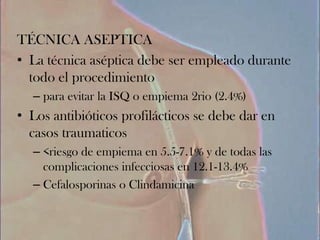 TÉCNICA ASEPTICA
• La técnica aséptica debe ser empleado durante
  todo el procedimiento
  – para evitar la ISQ o empiema 2rio (2.4%)
• Los antibióticos profilácticos se debe dar en
  casos traumaticos
  – <riesgo de empiema en 5.5-7.1% y de todas las
    complicaciones infecciosas en 12.1-13.4%
  – Cefalosporinas o Clindamicina
 