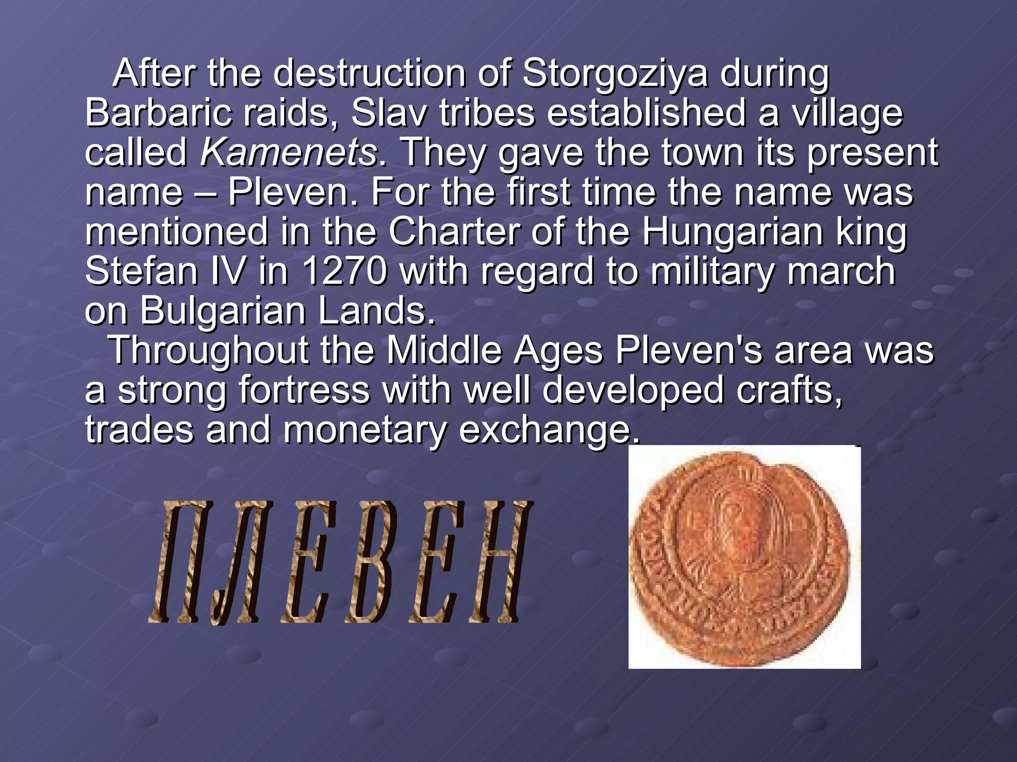 After the destruction of Storgoziya during Barbaric raids, Slav tribes established a village called  Kamenets . They gave the town its present name – Pleven. For the first time the name was mentioned in the Charter of the Hungarian king Stefan IV in 1270 with regard to military march on Bulgarian Lands.   Through ou t the Middle Ages Pleven's area was a strong  fortress  with  well developed  crafts, trades and  monetary exchange . ПЛЕВЕН 