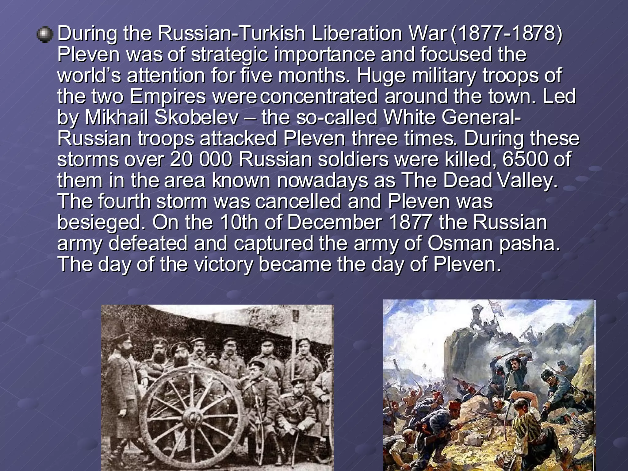 During the  Russia n-Turkish Liberation War (1877-1878) Pleven was of strategic importance and focused the world’s attention for five months. Huge military troops of the two Empires were concentrated around the town. Led by Mikhail Skobelev – the so-called White General- Russian troops attacked Pleven three times. During these storms over 20 000 Russian soldiers were killed, 6500 of them in the area known nowadays as The Dead Valley. The fourth storm was cancelled and Pleven was besieged. On the 10th of December 1877 the Russian army defeated and captured the army of Osman pasha.  The day of the victory   bec a me  the  day of Pleven. 