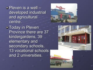 Pleven is a well – developed industrial and agricultural centre. Today in Pleven Province there are 37 kindergardens, 39 elementary and secondary schools,  13 vocational schools and 2 universities. 