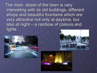 The main  street of the town is very interesting with its old buildings, different shops and beautiful fountains which are very attractive not only at daytime, but also at night – a rainbow of colours and lights .  