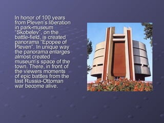 In honor of 100 years from Pleven’s liberation in park-museum “Skobelev”, on the battle-field, is created panorama “Epopee of Pleven”. In unique way the panorama enlarges almost created museum’s space of the town. There, in front of the viewers moments of epic battles from the last Russia-Ottoman war become alive.  