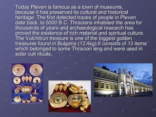 Today Pleven is  famous as a  town of   museums, because  it has preserved  its cultur al  and historical   heritage. The first detected traces of people in   Pleven  date back  to   5000   B.C .  Thracians inhabited the area for thousands of years and  arch a eolog ical   research   has proved   the existence of rich material   and spiritual  culture . The  Vulch it run  treasure is one  of  the  biggest gold en  treasure s  f ou nd  in Bulgaria (12.4kg).It consists of 13 items which belonged to some Thracian king and were used in solar cult rituals.  