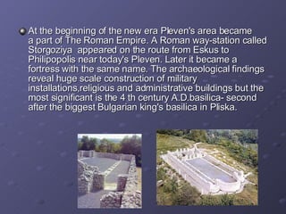 At  the beginning of the new era Pleven's area bec a me a part of The Roman Empire.  A Roman  way-station called Storgozi y a  appeared on t he route  from  Es k us  to Ph ilipopolis  near  today's Pleven . L ater it bec a me a fortress  with the same name.  The a rchaeological find ing s  reveal  huge  scale construction  of military installations , religio u s and administrative buildings  but the most significant is the 4 th  century  A.D. basilica -  second after   the biggest Bulgarian king's basilica in Pliska.  