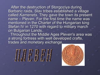 After the destruction of Storgoziya during Barbaric raids, Slav tribes established a village called  Kamenets . They gave the town its present name – Pleven. For the first time the name was mentioned in the Charter of the Hungarian king Stefan IV in 1270 with regard to military march on Bulgarian Lands.   Through ou t the Middle Ages Pleven's area was a strong  fortress  with  well developed  crafts, trades and  monetary exchange . ПЛЕВЕН 