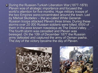 During the  Russia n-Turkish Liberation War (1877-1878) Pleven was of strategic importance and focused the world’s attention for five months. Huge military troops of the two Empires were concentrated around the town. Led by Mikhail Skobelev – the so-called White General- Russian troops attacked Pleven three times. During these storms over 20 000 Russian soldiers were killed, 6500 of them in the area known nowadays as The Dead Valley. The fourth storm was cancelled and Pleven was besieged. On the 10th of December 1877 the Russian army defeated and captured the army of Osman pasha.  The day of the victory   bec a me  the  day of Pleven. 