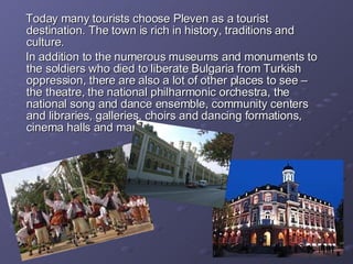 Today many tourists choose Pleven as a tourist destination. The town is rich in history, traditions and culture. In addition to the numerous museums and monuments to the soldiers who died to liberate Bulgaria from Turkish oppression, there are also a lot of other places to see – the theatre, the national philharmonic orchestra, the national song and dance ensemble, community centers and libraries, galleries, choirs and dancing formations, cinema halls and many more.  