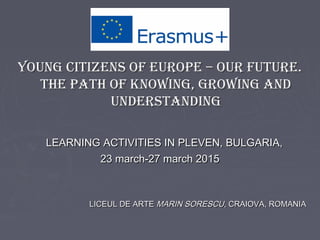YOUNG CITIZENS OF EUROPE – OUR FUTURE.YOUNG CITIZENS OF EUROPE – OUR FUTURE.
THE PATH OF KNOWING, GROWING ANDTHE PATH OF KNOWING, GROWING AND
UNDERSTANDINGUNDERSTANDING
LEARNING ACTIVITIES IN PLEVEN, BULGARIA,LEARNING ACTIVITIES IN PLEVEN, BULGARIA,
23 march-27 march 201523 march-27 march 2015
LICEUL DE ARTELICEUL DE ARTE MARIN SORESCUMARIN SORESCU, CRAIOVA, ROMANIA, CRAIOVA, ROMANIA
 