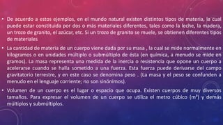 • De acuerdo a estos ejemplos, en el mundo natural existen distintos tipos de materia, la cual
puede estar constituida por dos o más materiales diferentes, tales como la leche, la madera,
un trozo de granito, el azúcar, etc. Si un trozo de granito se muele, se obtienen diferentes tipos
de materiales
• La cantidad de materia de un cuerpo viene dada por su masa , la cual se mide normalmente en
kilogramos o en unidades múltiplo o submúltiplo de ésta (en química, a menudo se mide en
gramos). La masa representa una medida de la inercia o resistencia que opone un cuerpo a
acelerarse cuando se halla sometido a una fuerza. Esta fuerza puede derivarse del campo
gravitatorio terrestre, y en este caso se denomina peso . (La masa y el peso se confunden a
menudo en el lenguaje corriente; no son sinónimos).
• Volumen de un cuerpo es el lugar o espacio que ocupa. Existen cuerpos de muy diversos
tamaños. Para expresar el volumen de un cuerpo se utiliza el metro cúbico (m³) y demás
múltiplos y submúltiplos.
 