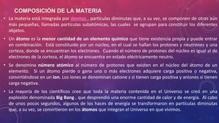 COMPOSICIÓN DE LA MATERIA
• La materia está integrada por átomos , partículas diminutas que, a su vez, se componen de otras aún
más pequeñas, llamadas partículas subatómicas, las cuales se agrupan para constituir los diferentes
objetos.
• Un átomo es la menor cantidad de un elemento químico que tiene existencia propia y puede entrar
en combinación. Está constituido por un núcleo, en el cual se hallan los protones y neutrones y una
corteza, donde se encuentran los electrones. Cuando el número de protones del núcleo es igual al de
electrones de la corteza, el átomo se encuentra en estado eléctricamente neutro.
• Se denomina número atómico al número de protones que existen en el núcleo del átomo de un
elemento. Si un átomo pierde o gana uno o más electrones adquiere carga positiva o negativa,
convirtiéndose en un ion. Los iones se denominan catione s si tienen carga positiva y aniones si tienen
carga negativa.
• La mayoría de los científicos cree que toda la materia contenida en el Universo se creó en una
explosión denominada Big Bang , que desprendió una enorme cantidad de calor y de energía. Al cabo
de unos pocos segundos, algunos de los haces de energía se transformaron en partículas diminutas
que, a su vez, se convirtieron en los átomos que integran el Universo en que vivimos.
 