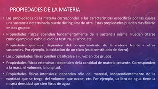 PROPIEDADES DE LA MATERIA
• Las propiedades de la materia corresponden a las características específicas por las cuales
una sustancia determinada puede distinguirse de otra. Estas propiedades pueden clasificarse
en dos grupos:
• Propiedades físicas: ependen fundamentalmente de la sustancia misma. Pueden citarse
como ejemplo el color, el olor, la textura, el sabor, etc.
• Propiedades químicas: dependen del comportamiento de la materia frente a otras
sustancias. Por ejemplo, la oxidación de un clavo (está constituido de hierro).
• Las propiedades físicas pueden clasificarse a su vez en dos grupos:
• Propiedades físicas extensivas : dependen de la cantidad de materia presente. Corresponden
a la masa, el volumen, la longitud.
• Propiedades físicas intensivas: dependen sólo del material, independientemente de la
cantidad que se tenga, del volumen que ocupe, etc. Por ejemplo, un litro de agua tiene la
misma densidad que cien litros de agua
 
