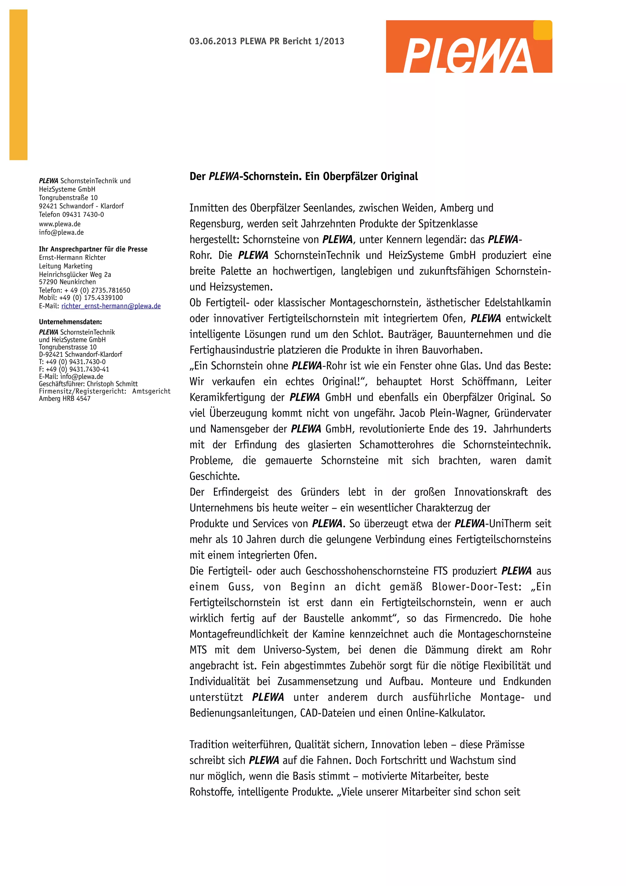 03.06.2013 PLEWA PR Bericht 1/2013

PLEWA SchornsteinTechnik und
HeizSysteme GmbH
Tongrubenstraße 10
92421 Schwandorf - Klardorf
Telefon 09431 7430-0
www.plewa.de
info@plewa.de
Ihr Ansprechpartner für die Presse
Ernst-Hermann Richter
Leitung Marketing
Heinrichsglücker Weg 2a
57290 Neunkirchen
Telefon: + 49 (0) 2735.781650
Mobil: +49 (0) 175.4339100
E-Mail: richter_ernst-hermann@plewa.de
Unternehmensdaten:
PLEWA SchornsteinTechnik
und HeizSysteme GmbH
Tongrubenstrasse 10
D-92421 Schwandorf-Klardorf
T: +49 (0) 9431.7430-0
F: +49 (0) 9431.7430-41
E-Mail: info@plewa.de
Geschäftsführer: Christoph Schmitt
Firmensitz/Registergericht: Amtsgericht
Amberg HRB 4547

Der PLEWA-Schornstein. Ein Oberpfälzer Original
Inmitten des Oberpfälzer Seenlandes, zwischen Weiden, Amberg und
Regensburg, werden seit Jahrzehnten Produkte der Spitzenklasse
hergestellt: Schornsteine von PLEWA, unter Kennern legendär: das PLEWARohr. Die PLEWA SchornsteinTechnik und HeizSysteme GmbH produziert eine
breite Palette an hochwertigen, langlebigen und zukunftsfähigen Schornsteinund Heizsystemen.
Ob Fertigteil- oder klassischer Montageschornstein, ästhetischer Edelstahlkamin
oder innovativer Fertigteilschornstein mit integriertem Ofen, PLEWA entwickelt
intelligente Lösungen rund um den Schlot. Bauträger, Bauunternehmen und die
Fertighausindustrie platzieren die Produkte in ihren Bauvorhaben.
„Ein Schornstein ohne PLEWA-Rohr ist wie ein Fenster ohne Glas. Und das Beste:
Wir verkaufen ein echtes Original!“, behauptet Horst Schöffmann, Leiter
Keramikfertigung der PLEWA GmbH und ebenfalls ein Oberpfälzer Original. So
viel Überzeugung kommt nicht von ungefähr. Jacob Plein-Wagner, Gründervater
und Namensgeber der PLEWA GmbH, revolutionierte Ende des 19.   Jahrhunderts
mit der Erfindung des glasierten Schamotterohres die Schornsteintechnik.
Probleme, die gemauerte Schornsteine mit sich brachten, waren damit
Geschichte.
Der Erfindergeist des Gründers lebt in der großen Innovationskraft des
Unternehmens bis heute weiter – ein wesentlicher Charakterzug der
Produkte und Services von PLEWA. So überzeugt etwa der PLEWA-UniTherm seit
mehr als 10 Jahren durch die gelungene Verbindung eines Fertigteilschornsteins
mit einem integrierten Ofen.
Die Fertigteil- oder auch Geschosshohenschornsteine FTS produziert PLEWA aus
einem Guss, von Beginn an dicht gemäß Blower-Door-Test: „Ein
Fertigteilschornstein ist erst dann ein Fertigteilschornstein, wenn er auch
wirklich fertig auf der Baustelle ankommt“, so das Firmencredo. Die hohe
Montagefreundlichkeit der Kamine kennzeichnet auch die Montageschornsteine
MTS mit dem Universo-System, bei denen die Dämmung direkt am Rohr
angebracht ist. Fein abgestimmtes Zubehör sorgt für die nötige Flexibilität und
Individualität bei Zusammensetzung und Aufbau. Monteure und Endkunden
unterstützt PLEWA unter anderem durch ausführliche Montage- und
Bedienungsanleitungen, CAD-Dateien und einen Online-Kalkulator.
Tradition weiterführen, Qualität sichern, Innovation leben – diese Prämisse
schreibt sich PLEWA auf die Fahnen. Doch Fortschritt und Wachstum sind
nur möglich, wenn die Basis stimmt – motivierte Mitarbeiter, beste
Rohstoffe, intelligente Produkte. „Viele unserer Mitarbeiter sind schon seit

 