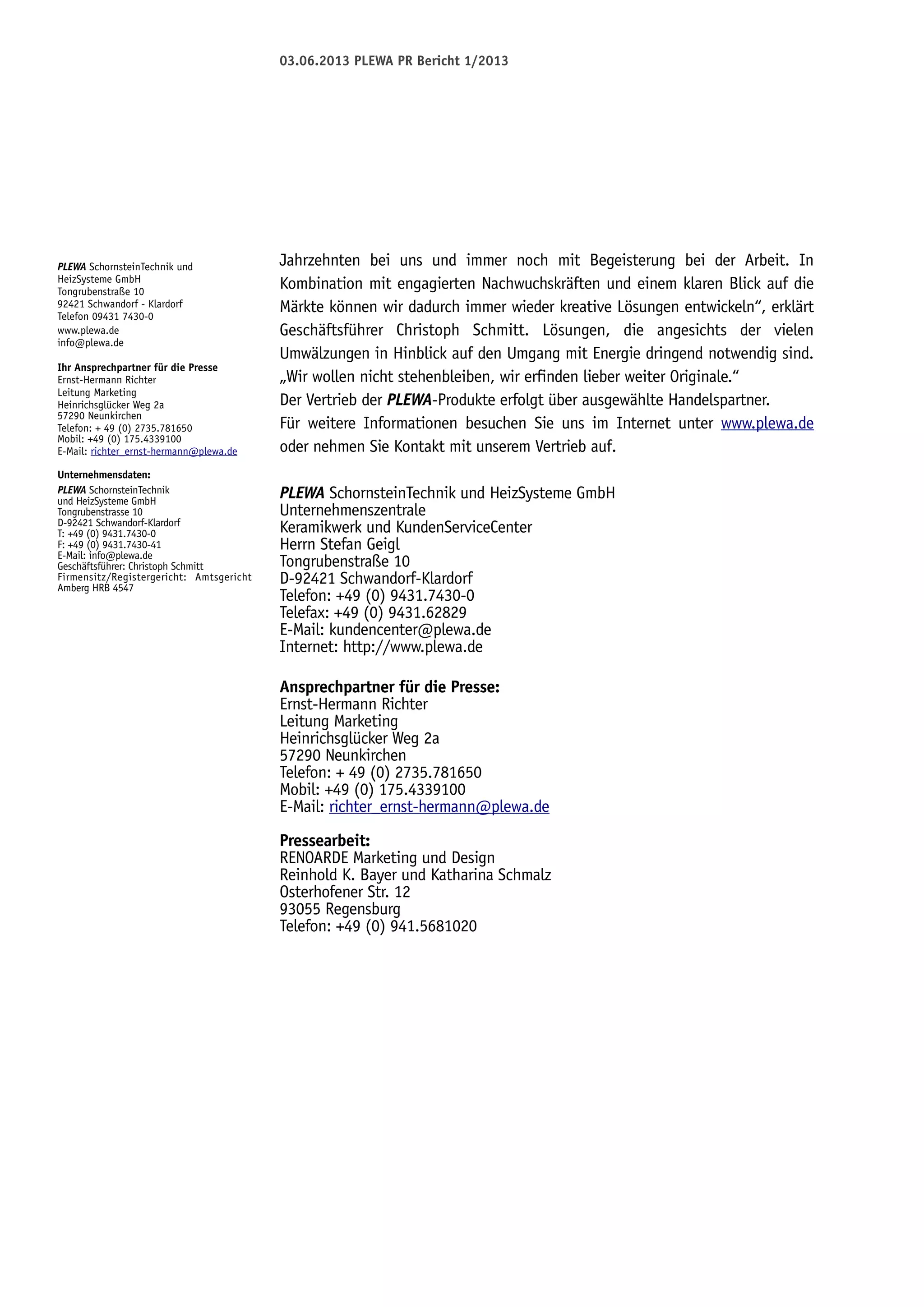 03.06.2013 PLEWA PR Bericht 1/2013

PLEWA SchornsteinTechnik und
HeizSysteme GmbH
Tongrubenstraße 10
92421 Schwandorf - Klardorf
Telefon 09431 7430-0
www.plewa.de
info@plewa.de
Ihr Ansprechpartner für die Presse
Ernst-Hermann Richter
Leitung Marketing
Heinrichsglücker Weg 2a
57290 Neunkirchen
Telefon: + 49 (0) 2735.781650
Mobil: +49 (0) 175.4339100
E-Mail: richter_ernst-hermann@plewa.de
Unternehmensdaten:
PLEWA SchornsteinTechnik
und HeizSysteme GmbH
Tongrubenstrasse 10
D-92421 Schwandorf-Klardorf
T: +49 (0) 9431.7430-0
F: +49 (0) 9431.7430-41
E-Mail: info@plewa.de
Geschäftsführer: Christoph Schmitt
Firmensitz/Registergericht: Amtsgericht
Amberg HRB 4547

Jahrzehnten bei uns und immer noch mit Begeisterung bei der Arbeit. In
Kombination mit engagierten Nachwuchskräften und einem klaren Blick auf die
Märkte können wir dadurch immer wieder kreative Lösungen entwickeln“, erklärt
Geschäftsführer Christoph Schmitt. Lösungen, die angesichts der vielen
Umwälzungen in Hinblick auf den Umgang mit Energie dringend notwendig sind.
„Wir wollen nicht stehenbleiben, wir erfinden lieber weiter Originale.“
Der Vertrieb der PLEWA-Produkte erfolgt über ausgewählte Handelspartner.
Für weitere Informationen besuchen Sie uns im Internet unter www.plewa.de
oder nehmen Sie Kontakt mit unserem Vertrieb auf.
PLEWA SchornsteinTechnik und HeizSysteme GmbH
Unternehmenszentrale
Keramikwerk und KundenServiceCenter
Herrn Stefan Geigl
Tongrubenstraße 10
D-92421 Schwandorf-Klardorf
Telefon: +49 (0) 9431.7430-0
Telefax: +49 (0) 9431.62829
E-Mail: kundencenter@plewa.de
Internet: http://www.plewa.de
Ansprechpartner für die Presse:
Ernst-Hermann Richter
Leitung Marketing
Heinrichsglücker Weg 2a
57290 Neunkirchen
Telefon: + 49 (0) 2735.781650
Mobil: +49 (0) 175.4339100
E-Mail: richter_ernst-hermann@plewa.de
Pressearbeit:
RENOARDE Marketing und Design
Reinhold K. Bayer und Katharina Schmalz
Osterhofener Str. 12
93055 Regensburg
Telefon: +49 (0) 941.5681020

 
