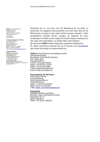 03.06.2013 PLEWA PR Bericht 1/2013

PLEWA SchornsteinTechnik und
HeizSysteme GmbH
Tongrubenstraße 10
92421 Schwandorf - Klardorf
Telefon 09431 7430-0
www.plewa.de
info@plewa.de
Ihr Ansprechpartner für die Presse
Ernst-Hermann Richter
Leitung Marketing
Heinrichsglücker Weg 2a
57290 Neunkirchen
Telefon: + 49 (0) 2735.781650
Mobil: +49 (0) 175.4339100
E-Mail: richter_ernst-hermann@plewa.de
Unternehmensdaten:
PLEWA SchornsteinTechnik
und HeizSysteme GmbH
Tongrubenstrasse 10
D-92421 Schwandorf-Klardorf
T: +49 (0) 9431.7430-0
F: +49 (0) 9431.7430-41
E-Mail: info@plewa.de
Geschäftsführer: Christoph Schmitt
Firmensitz/Registergericht: Amtsgericht
Amberg HRB 4547

Jahrzehnten bei uns und immer noch mit Begeisterung bei der Arbeit. In
Kombination mit engagierten Nachwuchskräften und einem klaren Blick auf die
Märkte können wir dadurch immer wieder kreative Lösungen entwickeln“, erklärt
Geschäftsführer Christoph Schmitt. Lösungen, die angesichts der vielen
Umwälzungen in Hinblick auf den Umgang mit Energie dringend notwendig sind.
„Wir wollen nicht stehenbleiben, wir erfinden lieber weiter Originale.“
Der Vertrieb der PLEWA-Produkte erfolgt über ausgewählte Handelspartner.
Für weitere Informationen besuchen Sie uns im Internet unter www.plewa.de
oder nehmen Sie Kontakt mit unserem Vertrieb auf.
PLEWA SchornsteinTechnik und HeizSysteme GmbH
Unternehmenszentrale
Keramikwerk und KundenServiceCenter
Herrn Stefan Geigl
Tongrubenstraße 10
D-92421 Schwandorf-Klardorf
Telefon: +49 (0) 9431.7430-0
Telefax: +49 (0) 9431.62829
E-Mail: kundencenter@plewa.de
Internet: http://www.plewa.de
Ansprechpartner für die Presse:
Ernst-Hermann Richter
Leitung Marketing
Heinrichsglücker Weg 2a
57290 Neunkirchen
Telefon: + 49 (0) 2735.781650
Mobil: +49 (0) 175.4339100
E-Mail: richter_ernst-hermann@plewa.de
Pressearbeit:
RENOARDE Marketing und Design
Reinhold K. Bayer und Katharina Schmalz
Osterhofener Str. 12
93055 Regensburg
Telefon: +49 (0) 941.5681020

 