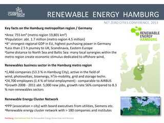 RENEWABLE ENERGY HAMBURG
NET ZERO CITIES CONFERENCE, 2013
Key facts on the Hamburg metropolitan region / Germany
•Area: 755 km² (metro region 19,801 km²)
•Population: abt. 1.7 million (metro region 4.5 million)
•4th strongest regional GDP in EU, highest purchasing power in Germany
•Less than 2.5 h journey to UK, Scandinavia, Eastern Europe
•Same distance to North Sea and Baltic Sea: many local synergies within the
metro region create economic stimulus dedicated to offshore wind,
Renewables business sector in the Hamburg metro region
•1,466 companies (53.3 % in Hamburg City), active in the field of
wind, photovoltaic, bioenergy, h²/e-mobility, grid and storage techn.
•24,700 employees (1.4 % of total employment) - comparable to AIRBUS
•Growth 2008 - 2011 abt. 5,000 new jobs, growth rate 56% compared to 8.3
% non-renewables sectors
Renewable Energy Cluster Network
•PPP (association + city) with board executives from utilities, Siemens etc.
•Renewable energy cluster network with > 180 companies and institutes
Hamburg International Hub for Renewable Energy Know-How and Services

 