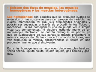  Existen dos tipos de mezclas, las mezclas
homogéneas y las mezclas heterogéneas.
Las homogéneas son aquellas que se producen cuando se
unen dos o más sustancias puras en proporción variable, las
cuales, mantendrán tal cual sus propiedades originales y
podrán ser separadas a través de procedimientos físicos o
mecánicos. En las homogéneas uno no puede ver a simple
vista sus componentes, ni siquiera echando mano de un
microscopio electrónico se podrán distinguir las partes, ya
que en cualesquiera de sus partes la mezcla presentará la
misma composición. Se las conocerá como disoluciones, una
vez producida la mezcla, encontrándose el soluto en una
proporción menor que el disolvente.
Entre las homogéneas se reconocen cinco mezclas básicas:
sólido-sólido, líquido-sólido, líquido-líquido, gas-líquido y gas-
gas.
 