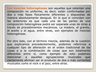 Las mezclas heterogéneas son aquellas que ostentan una
composición no uniforme, es decir, están conformadas por
dos o más fases físicamente diferentes y dispuestas de
manera absolutamente desigual. En lo que si coinciden con
las anteriores es que cada una de las partes de una
composición heterogénea podrá ser separada unas de otras a
través de procedimientos mecánicos. La madera, el granito,
el aceite y el agua, entre otras, son ejemplos de mezclas
heterogéneas.
Por otro lado, con el término mezcla, además de la cuestión
que explicamos precedentemente, podemos referirnos a
cualquier tipo de alteración en el orden tradicional de las
cosas o a la combinación de cosas que son totalmente
diferentes entre sí, como ejemplo de esto podemos
mencionar a aquellas agrupaciones musicales que
ciertamente afirman ser el producto de dos o más corrientes
musicales como el rock o el jazz, entre otras.
 