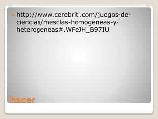 hacer
 http://www.cerebriti.com/juegos-de-
ciencias/mesclas-homogeneas-y-
heterogeneas#.WFeJH_B97IU
 