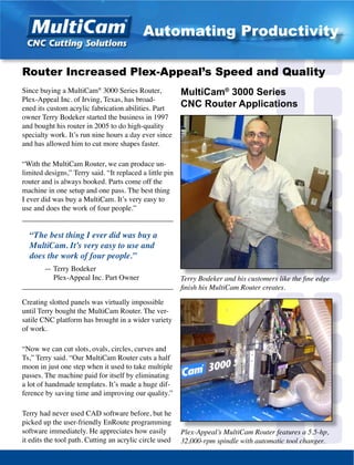 Since buying a MultiCam®
3000 Series Router,
Plex-Appeal Inc. of Irving, Texas, has broad-
ened its custom acrylic fabrication abilities. Part
owner Terry Bodeker started the business in 1997
and bought his router in 2005 to do high-quality
specialty work. It’s run nine hours a day ever since
and has allowed him to cut more shapes faster.
“With the MultiCam Router, we can produce un-
limited designs,” Terry said. “It replaced a little pin
router and is always booked. Parts come off the
machine in one setup and one pass. The best thing
I ever did was buy a MultiCam. It’s very easy to
use and does the work of four people.”
_________________________________________
“The best thing I ever did was buy a
MultiCam. It’s very easy to use and
does the work of four people.”
	 — Terry Bodeker
	 Plex-Appeal Inc. Part Owner
_________________________________________
Creating slotted panels was virtually impossible
until Terry bought the MultiCam Router. The ver-
satile CNC platform has brought in a wider variety
of work.
“Now we can cut slots, ovals, circles, curves and
Ts,” Terry said. “Our MultiCam Router cuts a half
moon in just one step when it used to take multiple
passes. The machine paid for itself by eliminating
a lot of handmade templates. It’s made a huge dif-
ference by saving time and improving our quality.”
Terry had never used CAD software before, but he
picked up the user-friendly EnRoute programming
software immediately. He appreciates how easily
it edits the tool path. Cutting an acrylic circle used
Terry Bodeker and his customers like the fine edge
finish his MultiCam Router creates.
Router Increased Plex-Appeal’s Speed and Quality
Plex-Appeal’s MultiCam Router features a 5.5-hp,
32,000-rpm spindle with automatic tool changer.
MultiCam®
3000 Series
CNC Router Applications
Automating Productivity
 