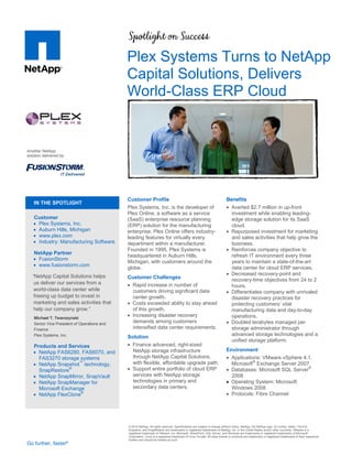 Plex Systems Turns to NetApp
                                              Capital Solutions, Delivers
                                              World-Class ERP Cloud


Another NetApp
solution delivered by:




                                              Customer Profile                                                             Benefits
    IN THE SPOTLIGHT
                                              Plex Systems, Inc. is the developer of                                        Averted $2.7 million in up-front
                                              Plex Online, a software as a service                                           investment while enabling leading-
   Customer                                   (SaaS) enterprise resource planning                                            edge storage solution for its SaaS
    Plex Systems, Inc.                       (ERP) solution for the manufacturing                                           cloud.
    Auburn Hills, Michigan                   enterprise. Plex Online offers industry-                                      Repurposed investment for marketing
    www.plex.com                             leading features for virtually every                                           and sales activities that help grow the
    Industry: Manufacturing Software         department within a manufacturer.                                              business.
                                              Founded in 1995, Plex Systems is                                              Reinforces company objective to
   NetApp Partner
                                              headquartered in Auburn Hills,                                                 refresh IT environment every three
    FusionStorm
                                              Michigan, with customers around the                                            years to maintain a state-of-the-art
    www.fusionstorm.com
                                              globe.                                                                         data center for cloud ERP services.
   “NetApp Capital Solutions helps                                                                                          Decreased recovery-point and
                                              Customer Challenges                                                            recovery-time objectives from 24 to 2
    us deliver our services from a             Rapid increase in number of                                                  hours.
    world-class data center while               customers driving significant data                                          Differentiates company with unrivaled
    freeing up budget to invest in              center growth.                                                               disaster recovery practices for
    marketing and sales activities that        Costs exceeded ability to stay ahead                                         protecting  customers’  vital  
    help our company grow.”                     of this growth.                                                              manufacturing data and day-to-day
    Michael T. Twarozynski
                                               Increasing disaster recovery                                                 operations.
    Senior Vice President of Operations and
                                                demands among customers                                                     Doubled terabytes managed per
    Finance                                     intensified data center requirements.                                        storage administrator through
    Plex Systems, Inc.                                                                                                       advanced storage technologies and a
                                              Solution
                                                                                                                             unified storage platform.
   Products and Services                       Finance advanced, right-sized
    NetApp FAS6280, FAS6070, and               NetApp storage infrastructure                                              Environment
     FAS3270 storage systems                    through NetApp Capital Solutions,                                           Applications: VMware vSphere 4.1,
    NetApp Snapshot™ technology,               with flexible, affordable upgrade path.                                      Microsoft® Exchange Server 2007
     SnapRestore®                              Support entire portfolio of cloud ERP                                       Databases: Microsoft SQL Server®
    NetApp SnapMirror, SnapVault               services with NetApp storage                                                 2008
    NetApp SnapManager for                     technologies in primary and                                                 Operating System: Microsoft
     Microsoft Exchange                         secondary data centers.                                                      Windows 2008
    NetApp FlexClone®                                                                                                      Protocols: Fibre Channel




                                              © 2012 NetApp. All rights reserved. Specifications are subject to change without notice. NetApp, the NetApp logo, Go further, faster, FlexVol,
                                              Snapshot, and SnapRestore are trademarks or registered trademarks of NetApp, Inc. in the United States and/or other countries. VMware is a
                                              registered trademark of VMware, Inc. Microsoft, SharePoint, SQL Server, and Windows are trademarks or registered trademarks of Microsoft
                                              Corporation. Linux is a registered trademark of Linus Torvald. All other brands or products are trademarks or registered trademarks of their respective
                                              holders and should be treated as such.
Go further, faster®
 