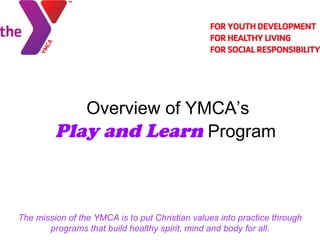 Overview of YMCA’s  Play and Learn  Program The mission of the YMCA is to put Christian values into practice through programs that build healthy spirit, mind and body for all. 