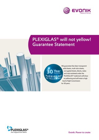 PLEXIGLAS® will not yellow!
Guarantee Statement



             We guarantee that clear-transparent
                solid sheets, multi-skin sheets,
                 corrugated sheets, blocks, tubes
                 and rods marketed under the
                 PLEXIGLAS® trademark will show
                 no yellowing and will retain a high
               level of light transmission
             for 30 years.
 