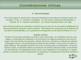 Consideraciones clínicas
A: Sacrolumbalgia:
Es el dolor agudo o crónico de la columna lumbosacra provocado por diversas causas. Se
considera como un síndrome lumbálgico, el cual incluye todas las enfermedades y
traumas de la columna lumbosacra, con causas predisponentes o sin ellas.
Este síndrome puede ser constante o evolucionar por crisis, por lo que puede manifestarse de
forma permanente, temporal o tener recidivas. Esta afección es provocada por el deterioro de
los discos intravertebrales; por lo general se corresponde con los discos lumbares L4 y L5.
Cuadro clínico:
El dolor es el síntoma principal y se sitúa a nivel lumbar bajo, con irradiación al sacro y las
nalgas; su intensidad es moderada y se incrementa con algunos esfuerzos como el de la
carga y los movimientos de extensión y flexión del tronco. Asimismo, lo afectan los estados
prolongados de pie, o la permanencia por largo tiempo sentado, como ocurre en viajes de
larga distancia. Se intensifica también con la tos, los estornudos y la defecación. Aunque el
reposo lo alivia, el paciente señala una sensación de tirantez dolorosa lumbar, al levantarse
por las mañanas, que desaparece poco a poco, para reaparecer con el ejercicio. La rigidez
lumbar es discreta o puede no apreciarse; en ocasiones, la impotencia funcional es absoluta o
relativa.
 