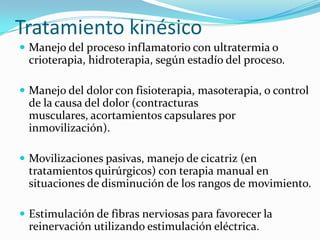 Tratamiento kinésico
 Manejo del proceso inflamatorio con ultratermia o
 crioterapia, hidroterapia, según estadío del proceso.

 Manejo del dolor con fisioterapia, masoterapia, o control
 de la causa del dolor (contracturas
 musculares, acortamientos capsulares por
 inmovilización).

 Movilizaciones pasivas, manejo de cicatriz (en
 tratamientos quirúrgicos) con terapia manual en
 situaciones de disminución de los rangos de movimiento.

 Estimulación de fibras nerviosas para favorecer la
 reinervación utilizando estimulación eléctrica.
 