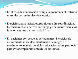  En el caso de denervación completa, mantener el trofismo
 muscular con estimulación eléctrica.

 Ejercicios activo-asistidos, propiocepción, coordinación.
 Ejercicios activos, activos con carga y finalmente ejercicios
 funcionales junto a motricidad fina.

 En pacientes con secuelas permanentes: Ejercicios de
 estiramiento muscular, mantención de rangos de
 movimiento, manejo del dolor, educación sobre patología
 para evitar empeoramiento de los síntomas.
 