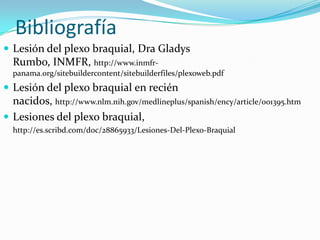 Bibliografía
 Lesión del plexo braquial, Dra Gladys
  Rumbo, INMFR, http://www.inmfr-
  panama.org/sitebuildercontent/sitebuilderfiles/plexoweb.pdf
 Lesión del plexo braquial en recién
  nacidos, http://www.nlm.nih.gov/medlineplus/spanish/ency/article/001395.htm
 Lesiones del plexo braquial,
  http://es.scribd.com/doc/28865933/Lesiones-Del-Plexo-Braquial
 