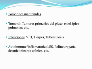  Posiciones mantenidas


 Tumoral: Tumores primarios del plexo, en el ápice
 pulmonar, etc.

 Infecciones: VIH, Herpes, Tuberculosis.


 Autoinmune/inflamatoria: LES, Polineuropatía
 desmielinizante crónica, etc.
 