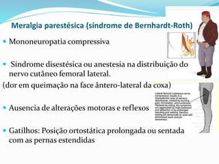 Meralgia parestésica (síndrome de Bernhardt-Roth)
 Mononeuropatia compressiva
 Síndrome disestésica ou anestesia na distribuição do
nervo cutâneo femoral lateral.
(dor em queimação na face ântero-lateral da coxa)
 Ausencia de alterações motoras e reflexos
 Gatilhos: Posição ortostática prolongada ou sentada
com as pernas estendidas
 