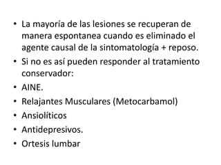 • La mayoría de las lesiones se recuperan de
manera espontanea cuando es eliminado el
agente causal de la sintomatología + reposo.
• Si no es así pueden responder al tratamiento
conservador:
• AINE.
• Relajantes Musculares (Metocarbamol)
• Ansiolíticos
• Antidepresivos.
• Ortesis lumbar
 