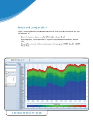 S co p e an d Co m p at i b i l i t y
Highly configurable timeframe and simulation interval as short as one minute and more
features such as:
•

Choose between regional, zonal and full-nodal network detail

•
•

Multiple pricing, uplift and capacity payment options to support various market
rules

•
•

Choice of commercial mathematical programming engines (CPLEX, Gurobi, MOSEK,
Xpress-MP)

Conve nt i o n a l G e n e rat i o n

 