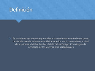 Definición
Es una densa red nerviosa que rodea a la arteria aorta ventral en el punto
de donde salen la arteria mesentérica superior y el tronco celíaco, a nivel
de la primera vértebra lumbar, detrás del estómago. Contribuye a la
inervación de las vísceras intra-abdominales