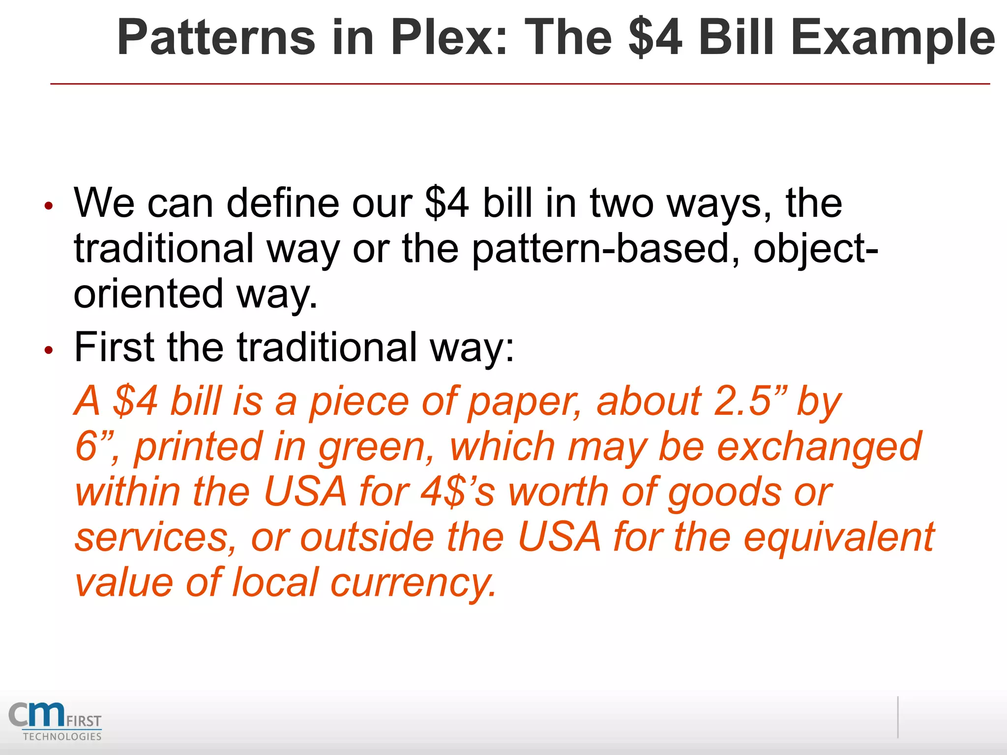 Patterns in Plex: The $4 Bill Example


•   We can define our $4 bill in two ways, the
    traditional way or the pattern-based, object-
    oriented way.
•   First the traditional way:
    A $4 bill is a piece of paper, about 2.5” by
    6”, printed in green, which may be exchanged
    within the USA for 4$’s worth of goods or
    services, or outside the USA for the equivalent
    value of local currency.
 