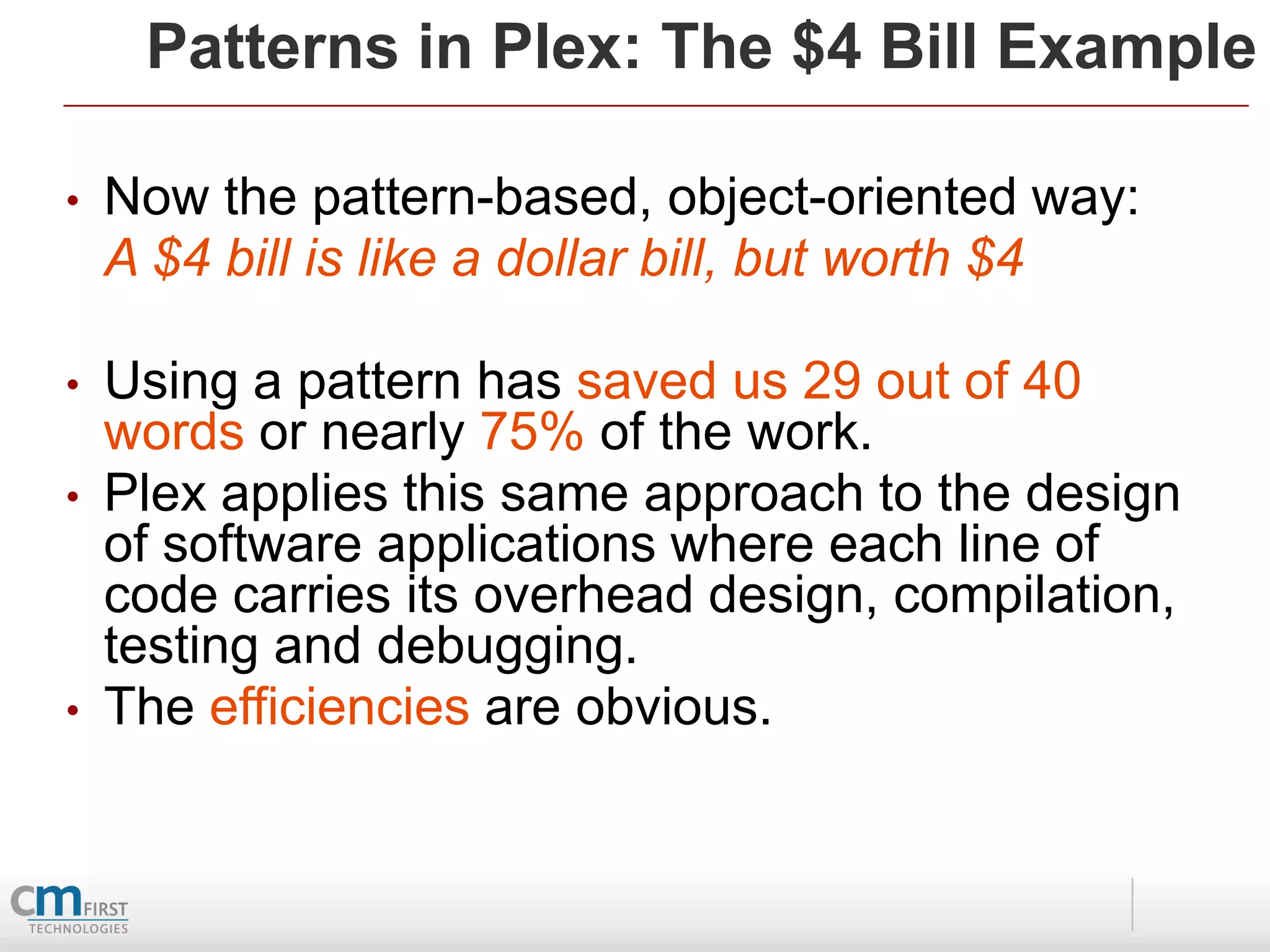 Patterns in Plex: The $4 Bill Example

•   Now the pattern-based, object-oriented way:
    A $4 bill is like a dollar bill, but worth $4

•   Using a pattern has saved us 29 out of 40
    words or nearly 75% of the work.
•   Plex applies this same approach to the design
    of software applications where each line of
    code carries its overhead design, compilation,
    testing and debugging.
•   The efficiencies are obvious.
 