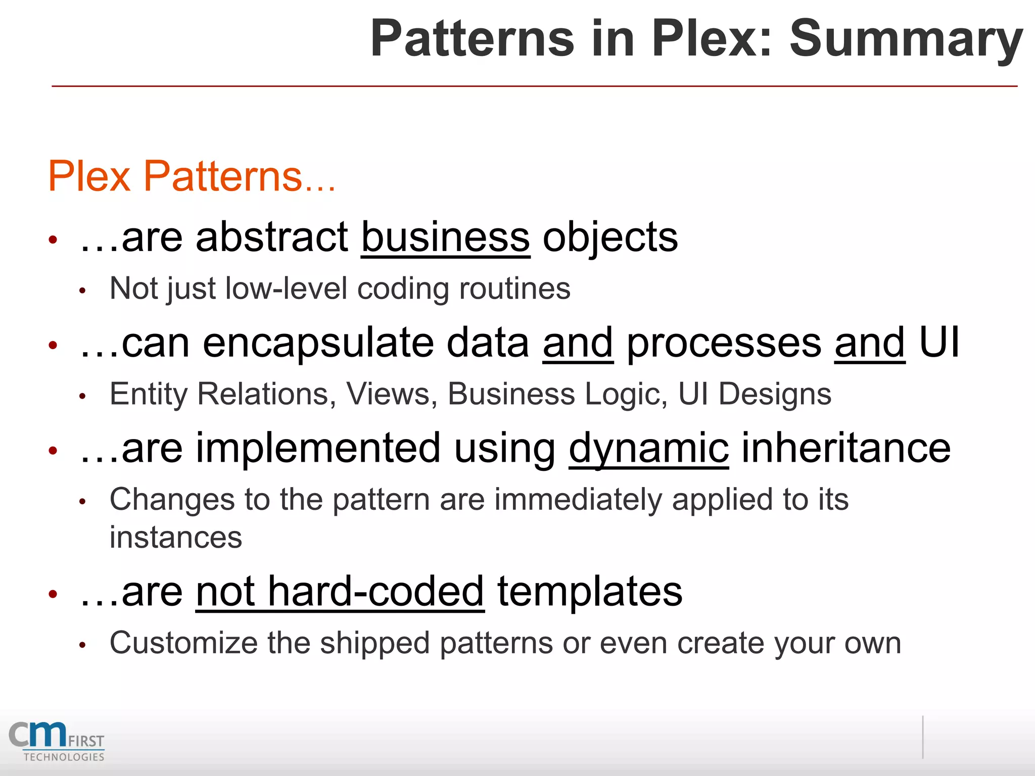 Patterns in Plex: Summary

Plex Patterns…
• …are abstract business objects
    •   Not just low-level coding routines
•   …can encapsulate data and processes and UI
    •   Entity Relations, Views, Business Logic, UI Designs
•   …are implemented using dynamic inheritance
    •   Changes to the pattern are immediately applied to its
        instances
•   …are not hard-coded templates
    •   Customize the shipped patterns or even create your own
 