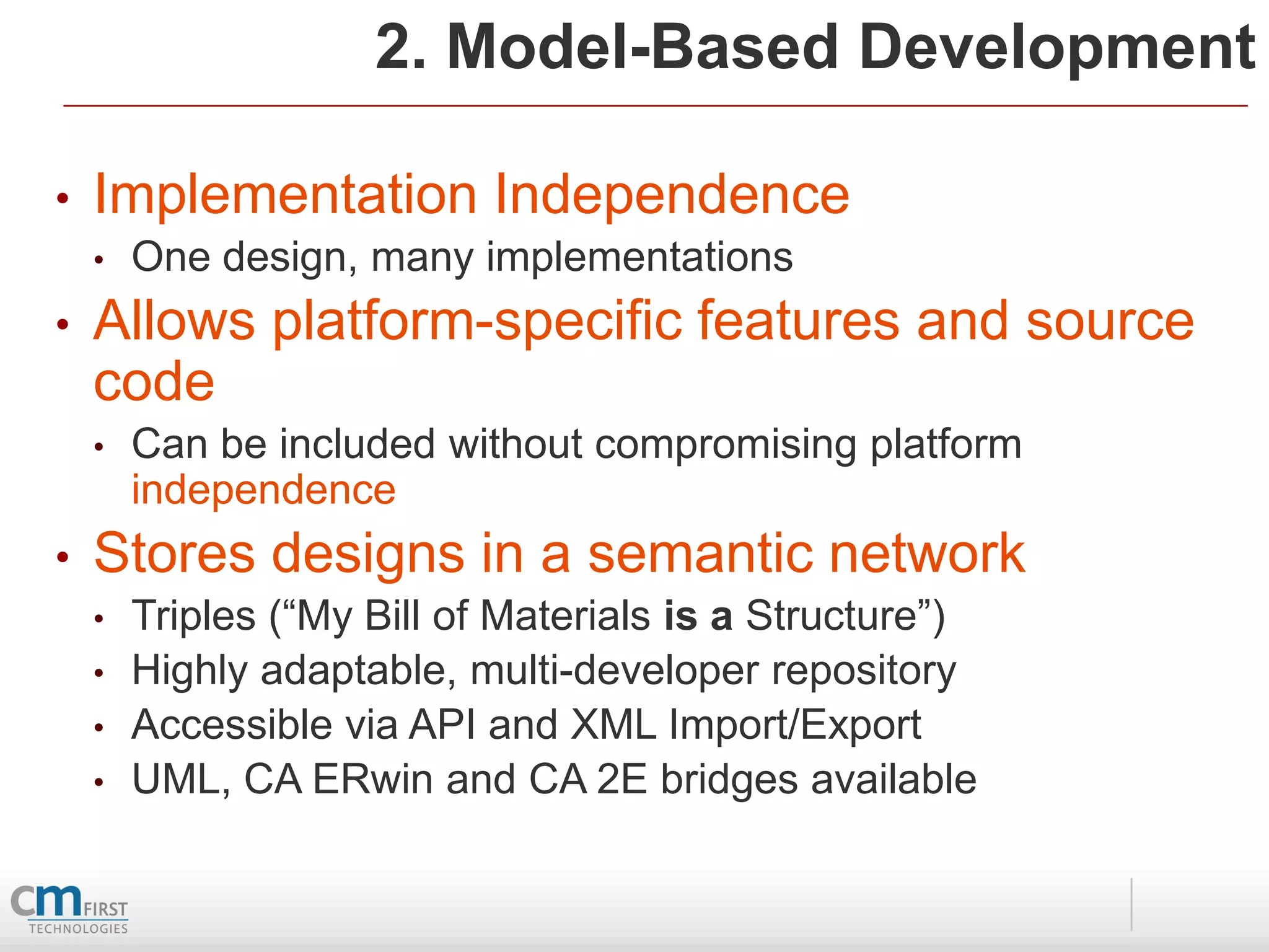 2. Model-Based Development

•   Implementation Independence
    •   One design, many implementations
•   Allows platform-specific features and source
    code
    •   Can be included without compromising platform
        independence
•   Stores designs in a semantic network
    •   Triples (“My Bill of Materials is a Structure”)
    •   Highly adaptable, multi-developer repository
    •   Accessible via API and XML Import/Export
    •   UML, CA ERwin and CA 2E bridges available
 