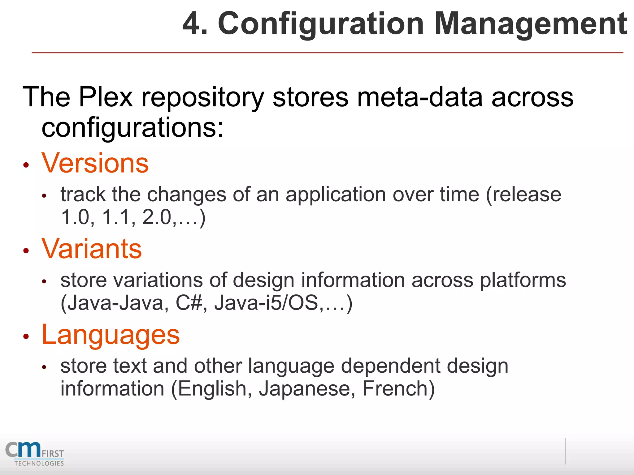 4. Configuration Management

The Plex repository stores meta-data across
  configurations:
• Versions
    •   track the changes of an application over time (release
        1.0, 1.1, 2.0,…)
•   Variants
    •   store variations of design information across platforms
        (Java-Java, C#, Java-i5/OS,…)
•   Languages
    •   store text and other language dependent design
        information (English, Japanese, French)
 