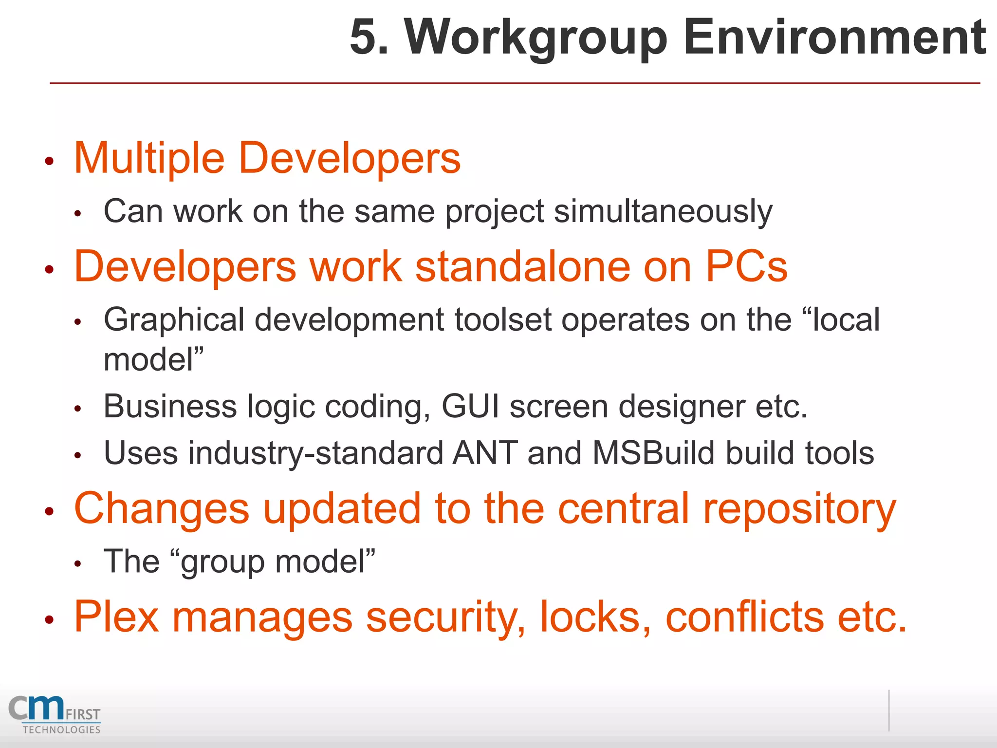 5. Workgroup Environment

•   Multiple Developers
    •   Can work on the same project simultaneously
•   Developers work standalone on PCs
    •   Graphical development toolset operates on the “local
        model”
    •   Business logic coding, GUI screen designer etc.
    •   Uses industry-standard ANT and MSBuild build tools
•   Changes updated to the central repository
    •   The “group model”
•   Plex manages security, locks, conflicts etc.
 