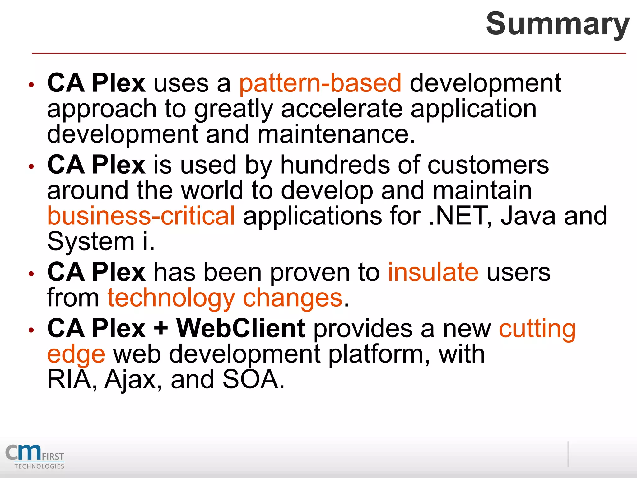 Summary
•   CA Plex uses a pattern-based development
    approach to greatly accelerate application
    development and maintenance.
•   CA Plex is used by hundreds of customers
    around the world to develop and maintain
    business-critical applications for .NET, Java and
    System i.
•   CA Plex has been proven to insulate users
    from technology changes.
•   CA Plex + WebClient provides a new cutting
    edge web development platform, with
    RIA, Ajax, and SOA.
 