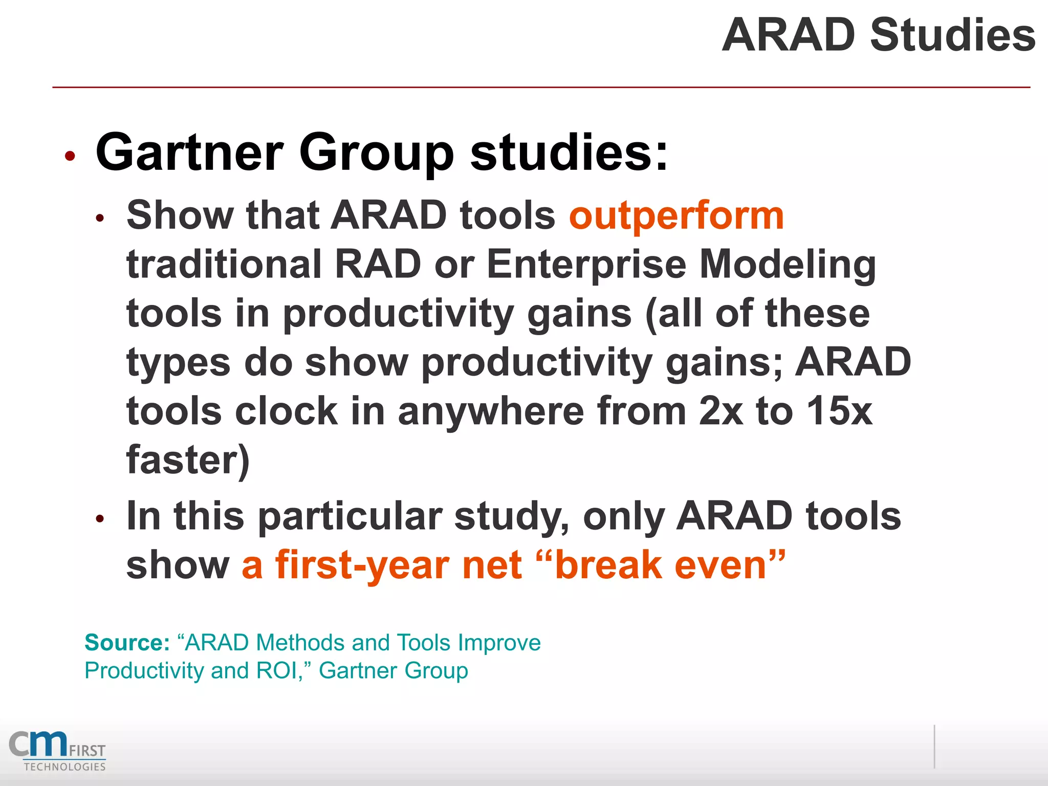 ARAD Studies

•   Gartner Group studies:
    •   Show that ARAD tools outperform
        traditional RAD or Enterprise Modeling
        tools in productivity gains (all of these
        types do show productivity gains; ARAD
        tools clock in anywhere from 2x to 15x
        faster)
    •   In this particular study, only ARAD tools
        show a first-year net “break even”
    Source: “ARAD Methods and Tools Improve
    Productivity and ROI,” Gartner Group
 