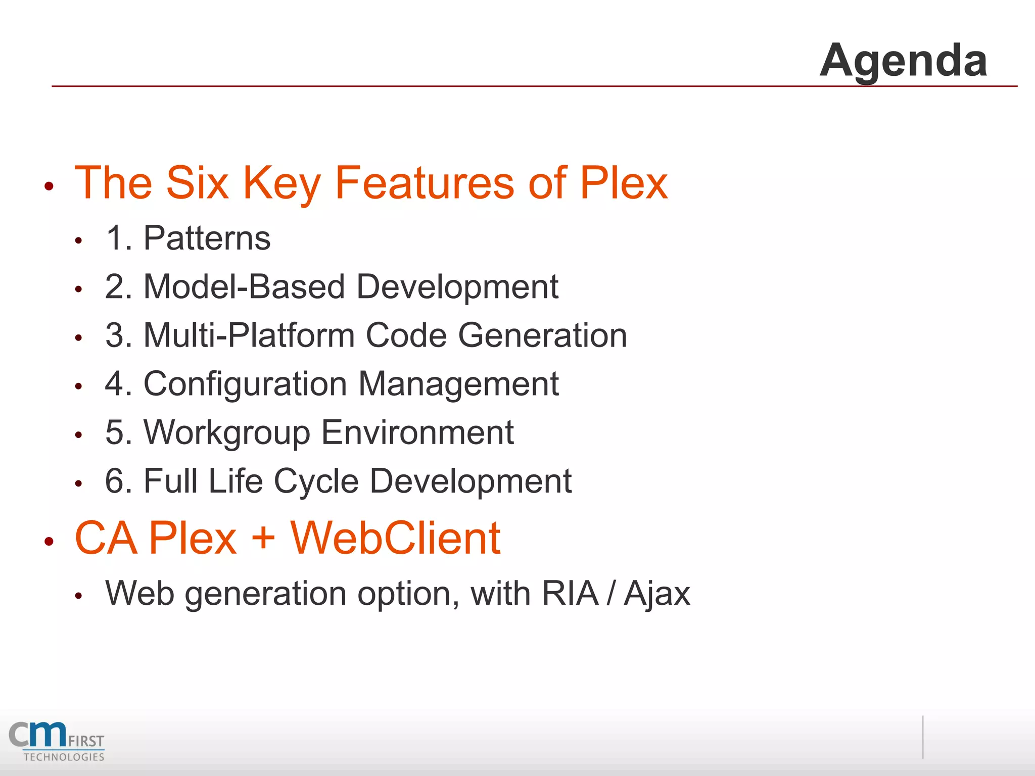 Agenda

•   The Six Key Features of Plex
    •   1. Patterns
    •   2. Model-Based Development
    •   3. Multi-Platform Code Generation
    •   4. Configuration Management
    •   5. Workgroup Environment
    •   6. Full Life Cycle Development
•   CA Plex + WebClient
    •   Web generation option, with RIA / Ajax
 